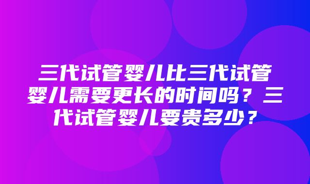 三代试管婴儿比三代试管婴儿需要更长的时间吗？三代试管婴儿要贵多少？