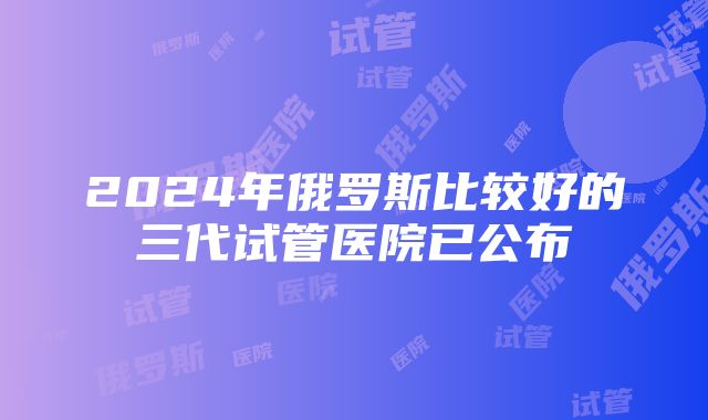 2024年俄罗斯比较好的三代试管医院已公布