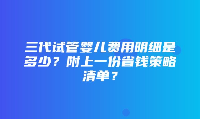 三代试管婴儿费用明细是多少？附上一份省钱策略清单？