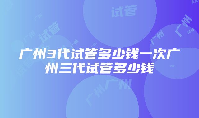 广州3代试管多少钱一次广州三代试管多少钱