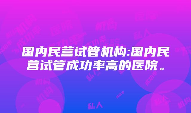 国内民营试管机构:国内民营试管成功率高的医院。