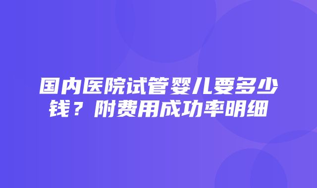 国内医院试管婴儿要多少钱？附费用成功率明细