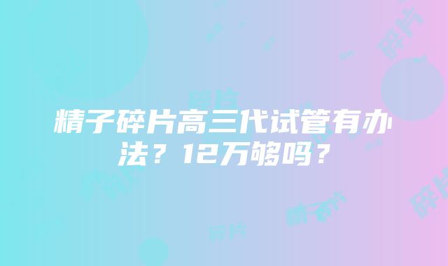 精子碎片高三代试管有办法？12万够吗？