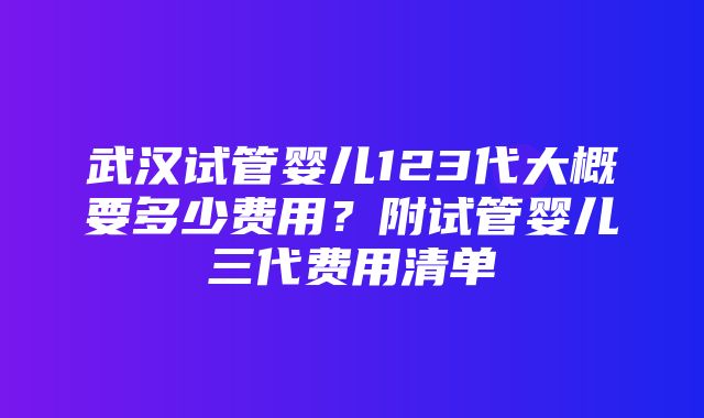 武汉试管婴儿123代大概要多少费用？附试管婴儿三代费用清单