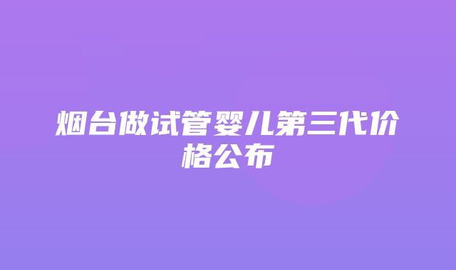 烟台做试管婴儿第三代价格公布