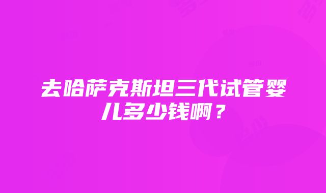 去哈萨克斯坦三代试管婴儿多少钱啊？