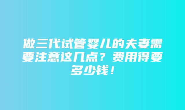 做三代试管婴儿的夫妻需要注意这几点？费用得要多少钱！