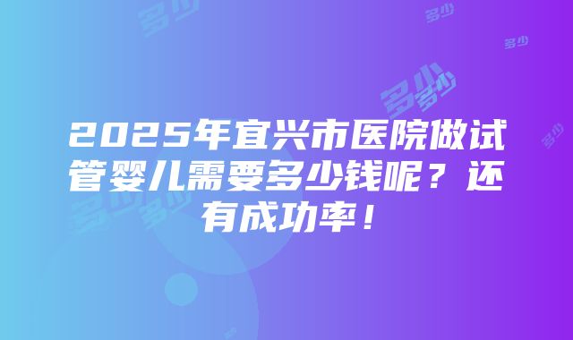 2025年宜兴市医院做试管婴儿需要多少钱呢？还有成功率！