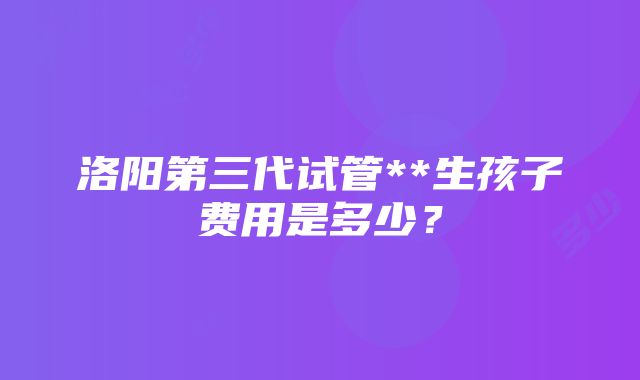 洛阳第三代试管**生孩子费用是多少？