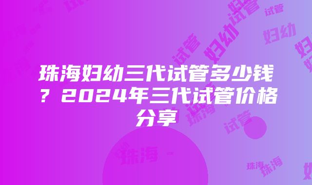 珠海妇幼三代试管多少钱？2024年三代试管价格分享