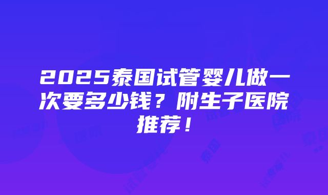 2025泰国试管婴儿做一次要多少钱？附生子医院推荐！