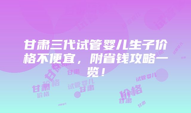 甘肃三代试管婴儿生子价格不便宜，附省钱攻略一览！