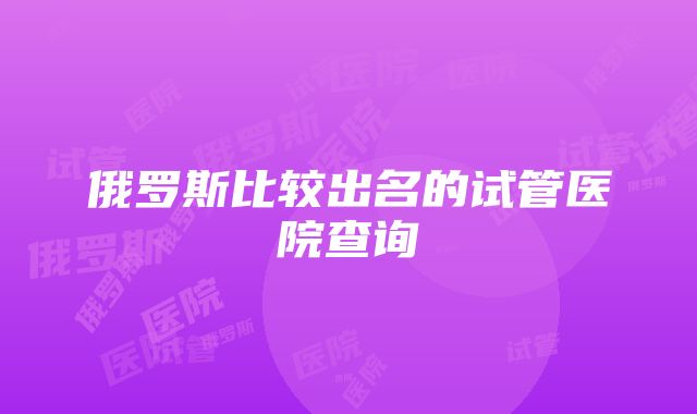 俄罗斯比较出名的试管医院查询