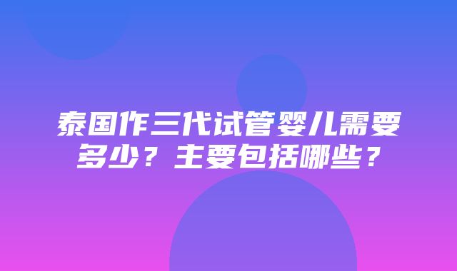 泰国作三代试管婴儿需要多少？主要包括哪些？