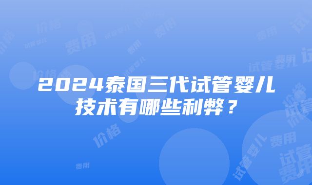 2024泰国三代试管婴儿技术有哪些利弊？