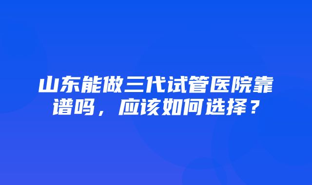 山东能做三代试管医院靠谱吗，应该如何选择？