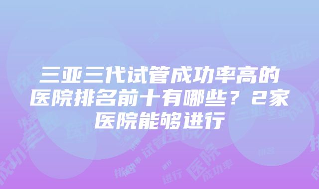 三亚三代试管成功率高的医院排名前十有哪些？2家医院能够进行