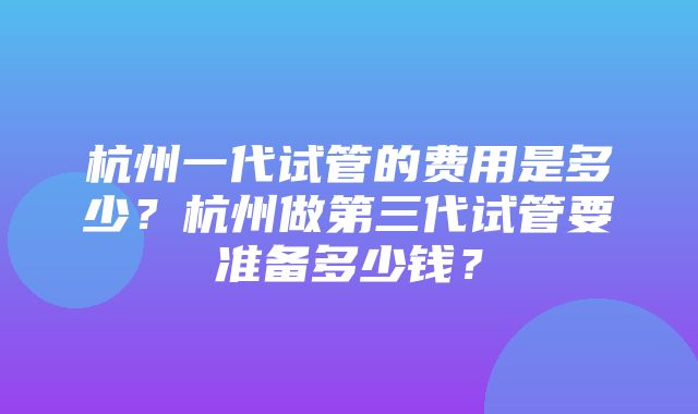 杭州一代试管的费用是多少？杭州做第三代试管要准备多少钱？