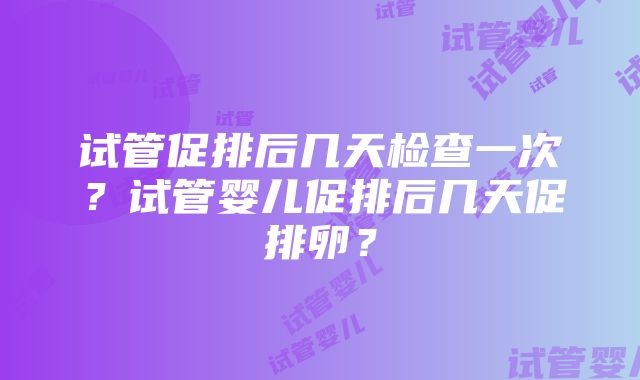 试管促排后几天检查一次？试管婴儿促排后几天促排卵？