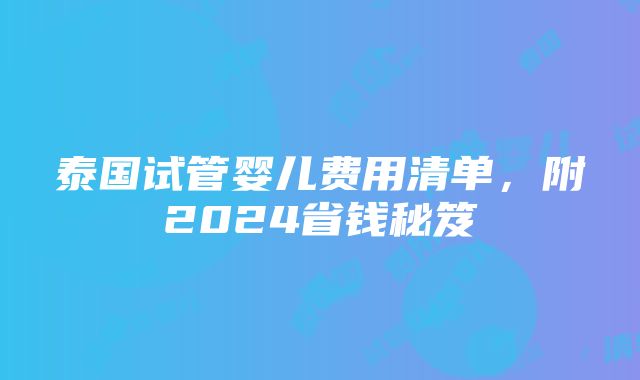 泰国试管婴儿费用清单，附2024省钱秘笈