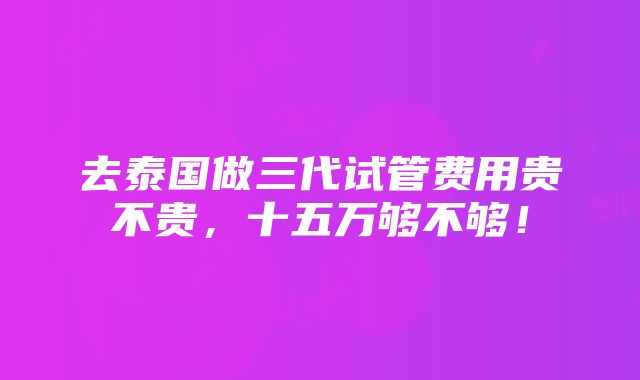 去泰国做三代试管费用贵不贵，十五万够不够！