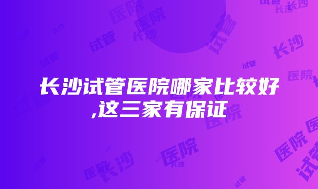 长沙试管医院哪家比较好,这三家有保证