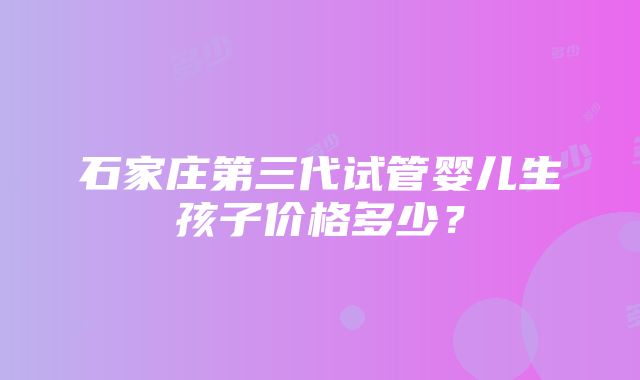 石家庄第三代试管婴儿生孩子价格多少？