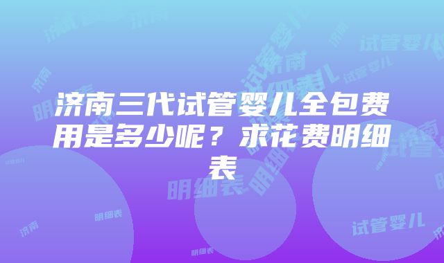 济南三代试管婴儿全包费用是多少呢？求花费明细表