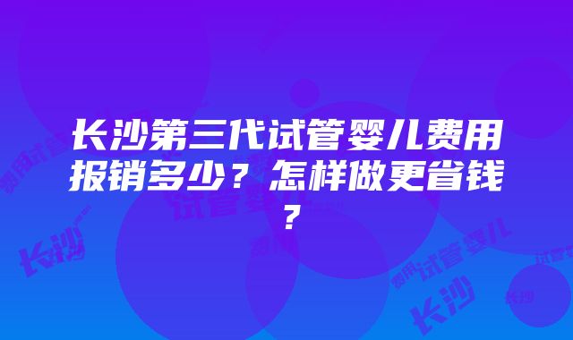 长沙第三代试管婴儿费用报销多少？怎样做更省钱？