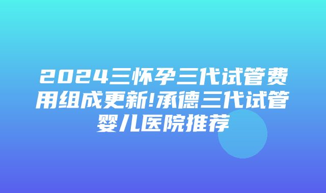 2024三怀孕三代试管费用组成更新!承德三代试管婴儿医院推荐