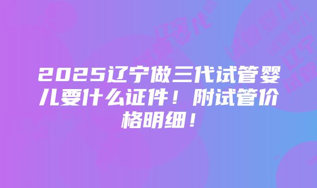 2025辽宁做三代试管婴儿要什么证件！附试管价格明细！