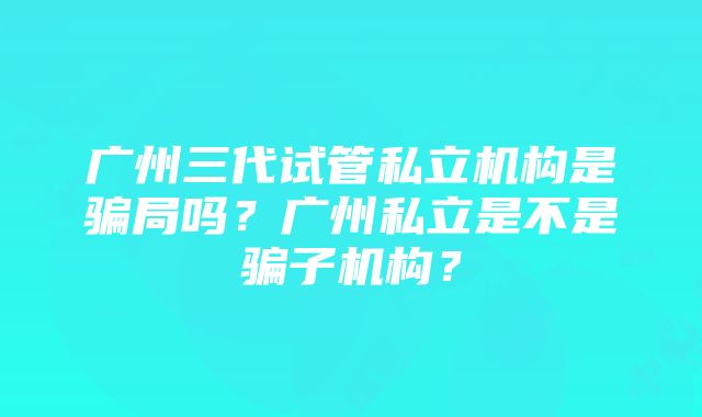 广州三代试管私立机构是骗局吗？广州私立是不是骗子机构？