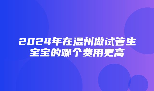 2024年在温州做试管生宝宝的哪个费用更高