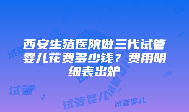 西安生殖医院做三代试管婴儿花费多少钱？费用明细表出炉