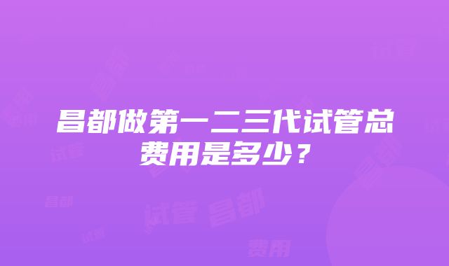 昌都做第一二三代试管总费用是多少？