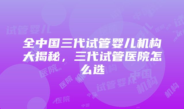 全中国三代试管婴儿机构大揭秘，三代试管医院怎么选