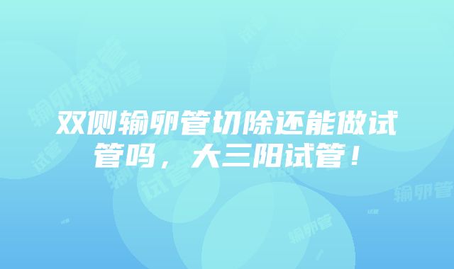 双侧输卵管切除还能做试管吗，大三阳试管！