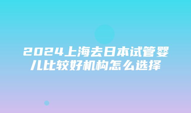 2024上海去日本试管婴儿比较好机构怎么选择