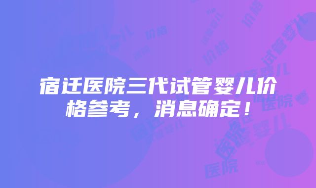 宿迁医院三代试管婴儿价格参考，消息确定！