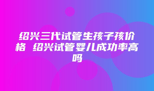 绍兴三代试管生孩子孩价格 绍兴试管婴儿成功率高吗