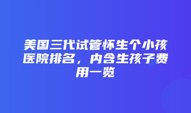 美国三代试管怀生个小孩医院排名，内含生孩子费用一览