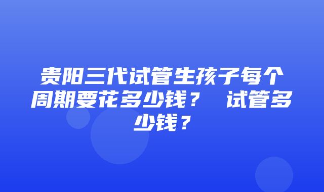 贵阳三代试管生孩子每个周期要花多少钱？ 试管多少钱？