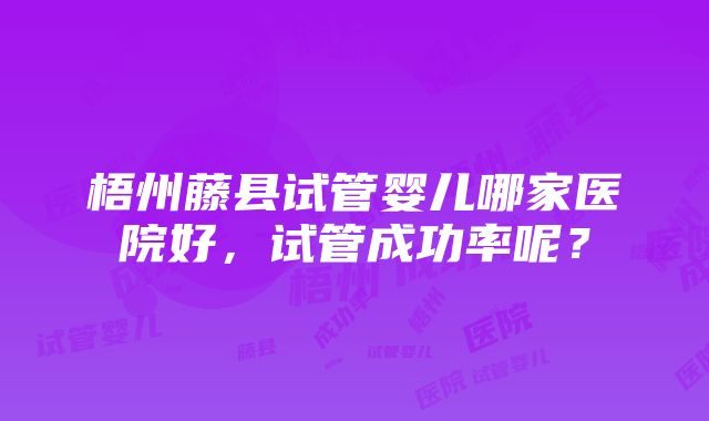 梧州藤县试管婴儿哪家医院好，试管成功率呢？