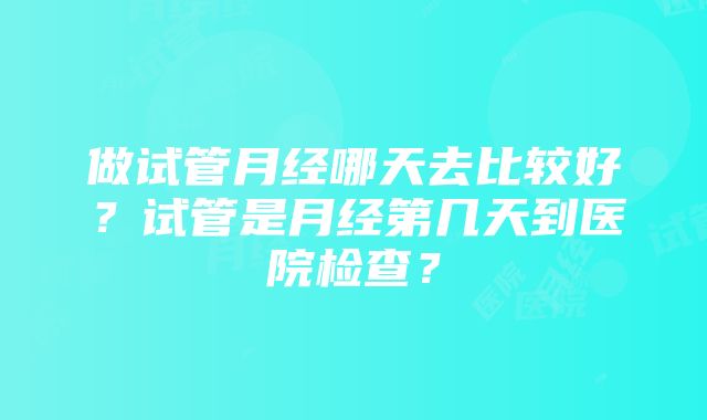 做试管月经哪天去比较好？试管是月经第几天到医院检查？