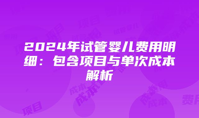 2024年试管婴儿费用明细：包含项目与单次成本解析