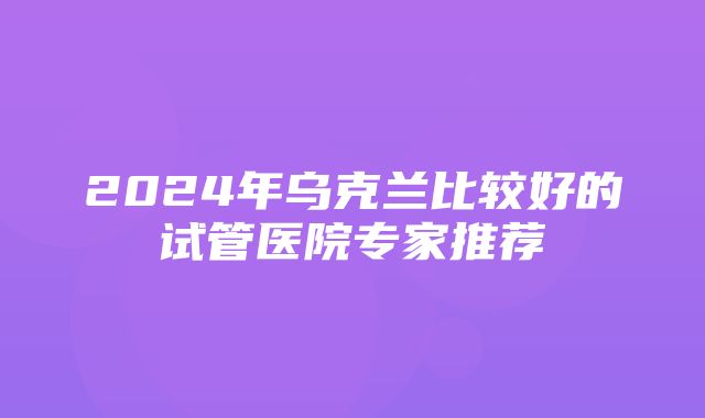 2024年乌克兰比较好的试管医院专家推荐