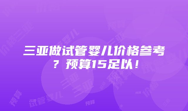 三亚做试管婴儿价格参考？预算15足以！