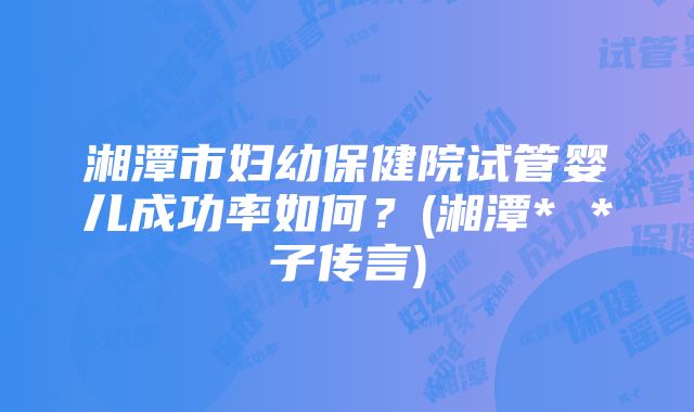 湘潭市妇幼保健院试管婴儿成功率如何？(湘潭* *子传言)