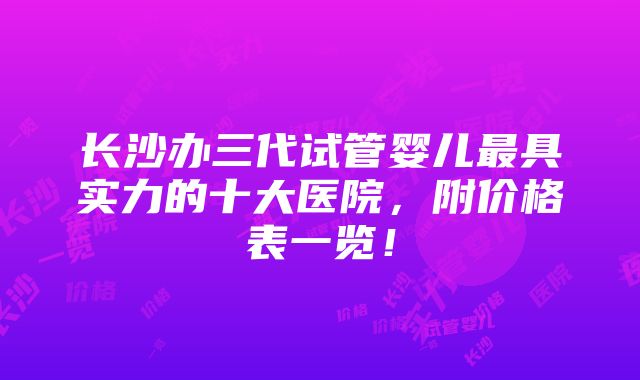 长沙办三代试管婴儿最具实力的十大医院，附价格表一览！