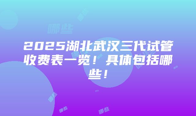 2025湖北武汉三代试管收费表一览！具体包括哪些！